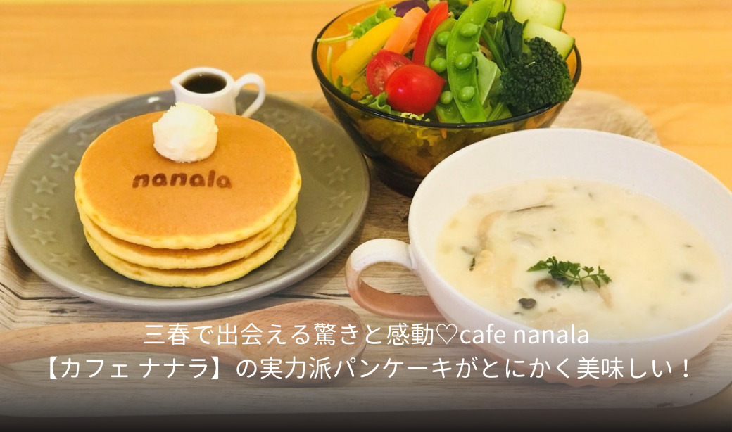 三春で出会える驚きと感動♡cafe nanala【カフェ ナナラ】の実力派パンケーキがとにかく美味しい！